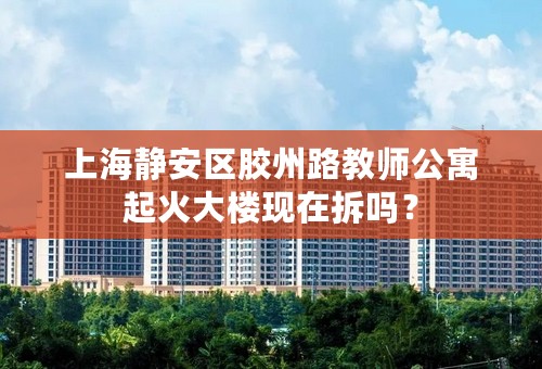 上海静安区胶州路教师公寓起火大楼现在拆吗？