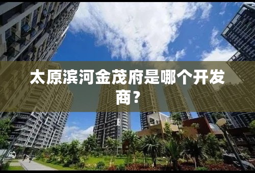 太原滨河金茂府是哪个开发商？