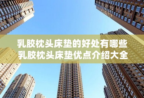 乳胶枕头床垫的好处有哪些 乳胶枕头床垫优点介绍大全
