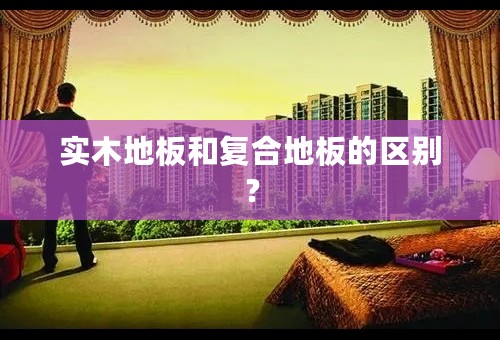 实木地板和复合地板的区别？
