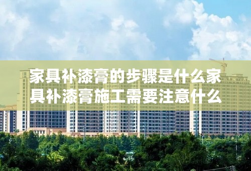 家具补漆膏的步骤是什么家具补漆膏施工需要注意什么