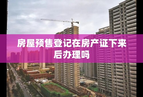 房屋预售登记在房产证下来后办理吗