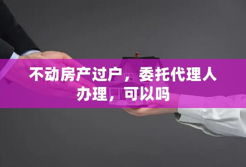不动房产过户，委托代理人办理，可以吗