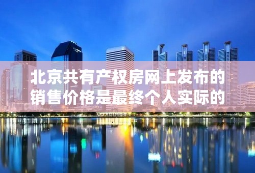 北京共有产权房网上发布的销售价格是最终个人实际的购房价格吗？