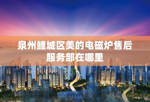 泉州鲤城区美的电磁炉售后服务部在哪里
