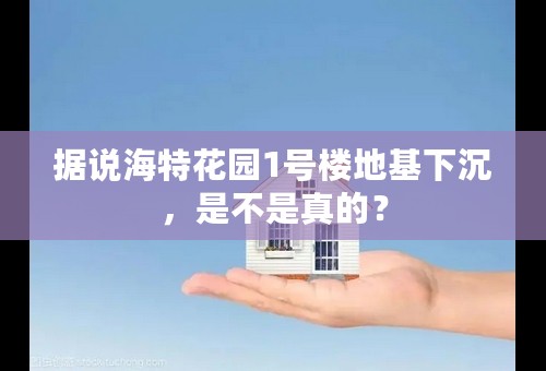 据说海特花园1号楼地基下沉，是不是真的？