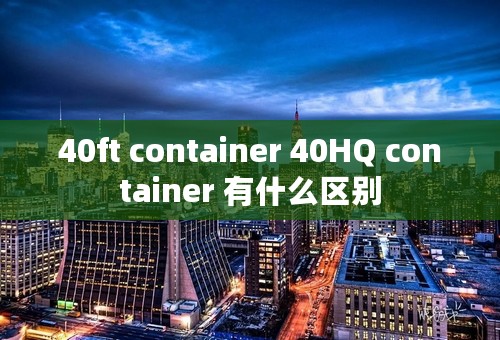 40ft container 40HQ container 有什么区别