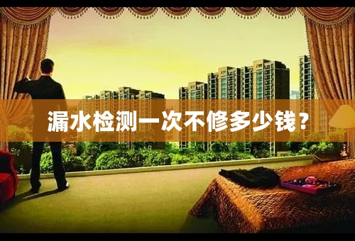 漏水检测一次不修多少钱？