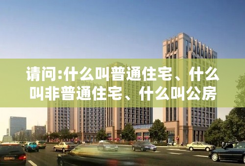 请问:什么叫普通住宅、什么叫非普通住宅、什么叫公房？？谢谢！！