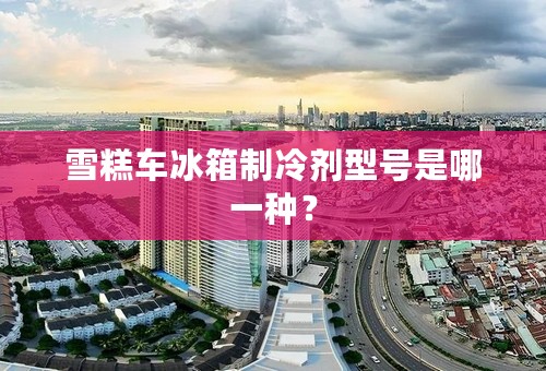雪糕车冰箱制冷剂型号是哪一种？