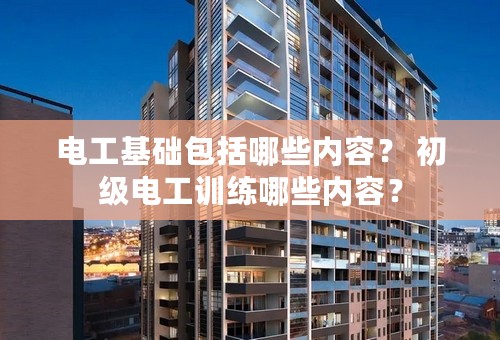 电工基础包括哪些内容？ 初级电工训练哪些内容？