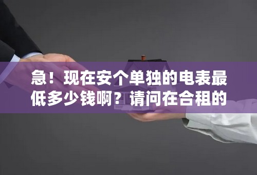 急！现在安个单独的电表最低多少钱啊？请问在合租的套间中想独自在自己房间安个电表要多少钱啊？