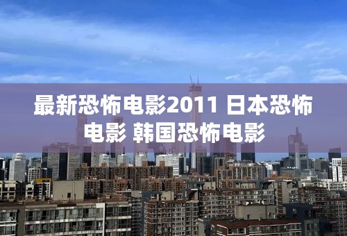 最新恐怖电影2011 日本恐怖电影 韩国恐怖电影