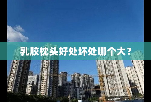 乳胶枕头好处坏处哪个大？
