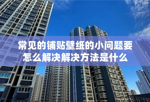常见的铺贴壁纸的小问题要怎么解决解决方法是什么