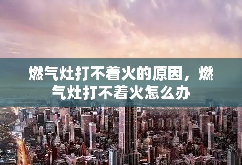 燃气灶打不着火的原因，燃气灶打不着火怎么办