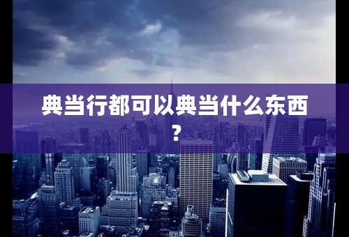 典当行都可以典当什么东西？