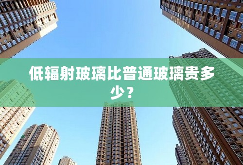 低辐射玻璃比普通玻璃贵多少？