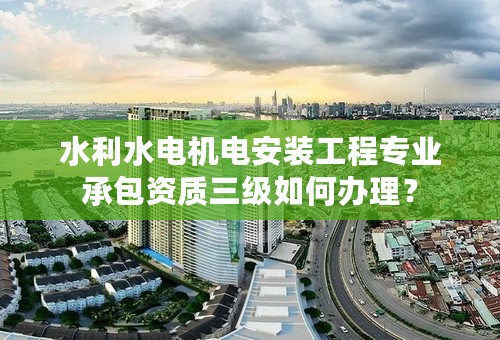 水利水电机电安装工程专业承包资质三级如何办理？