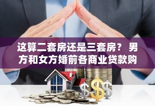 这算二套房还是三套房？ 男方和女方婚前各商业贷款购房一套，婚后女方房产已卖，后想再贷款购房，算几套房