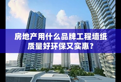 房地产用什么品牌工程墙纸质量好环保又实惠？