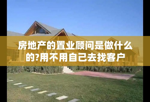 房地产的置业顾问是做什么的?用不用自己去找客户