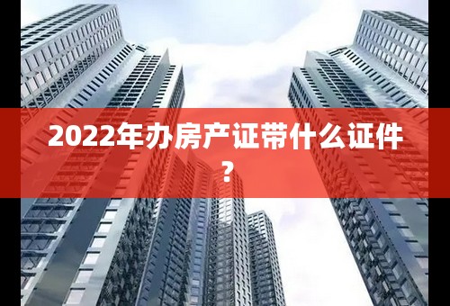 2022年办房产证带什么证件？