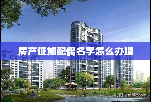 房产证加配偶名字怎么办理