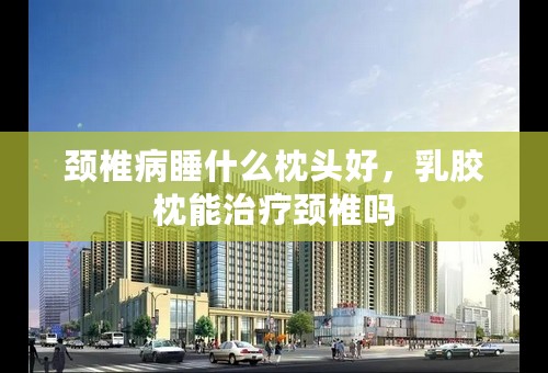 颈椎病睡什么枕头好，乳胶枕能治疗颈椎吗