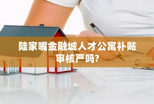 陆家嘴金融城人才公寓补贴审核严吗?