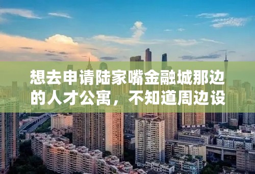 想去申请陆家嘴金融城那边的人才公寓，不知道周边设施、环境怎样，有亲入住了的话求分享阿！