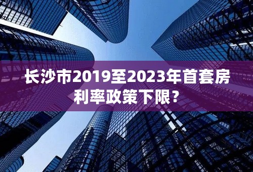 长沙市2019至2023年首套房利率政策下限？