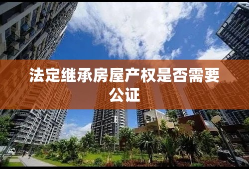 法定继承房屋产权是否需要公证