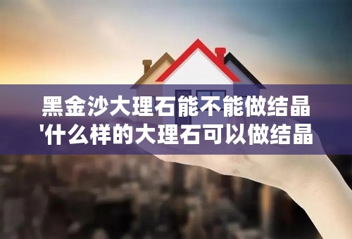 黑金沙大理石能不能做结晶'什么样的大理石可以做结晶什么样子的不能做