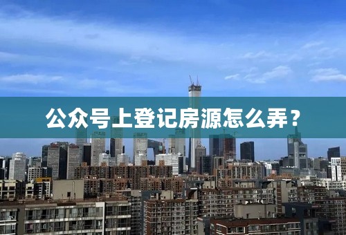 公众号上登记房源怎么弄？