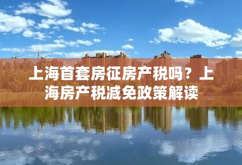 上海首套房征房产税吗？上海房产税减免政策解读