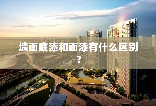 墙面底漆和面漆有什么区别？