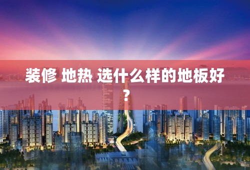 装修 地热 选什么样的地板好？
