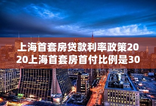 上海首套房贷款利率政策2020上海首套房首付比例是30%还是35%上海首套房认定什么时候放宽