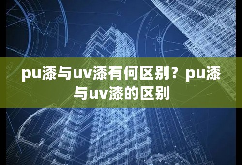 pu漆与uv漆有何区别？pu漆与uv漆的区别
