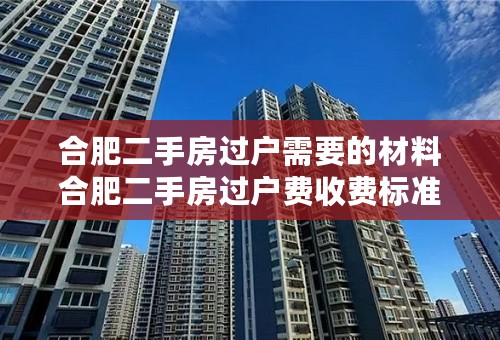 合肥二手房过户需要的材料合肥二手房过户费收费标准合肥二手房过户多久能拿到房产证