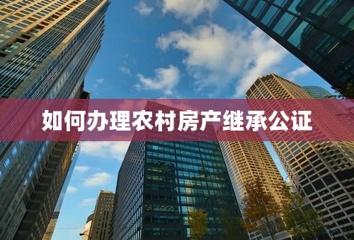如何办理农村房产继承公证