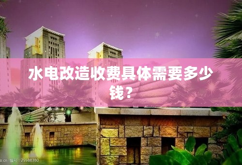 水电改造收费具体需要多少钱？