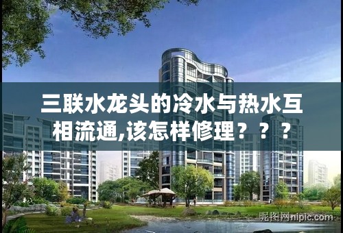 三联水龙头的冷水与热水互相流通,该怎样修理？？？