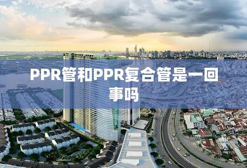 PPR管和PPR复合管是一回事吗