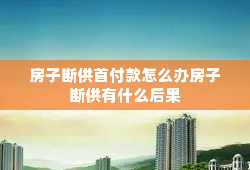 房子断供首付款怎么办房子断供有什么后果