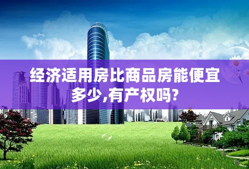 经济适用房比商品房能便宜多少,有产权吗?