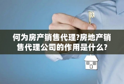 何为房产销售代理?房地产销售代理公司的作用是什么?