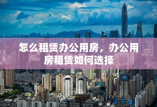 怎么租赁办公用房，办公用房租赁如何选择