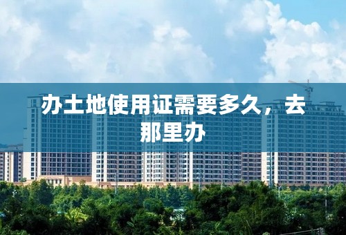 办土地使用证需要多久，去那里办
